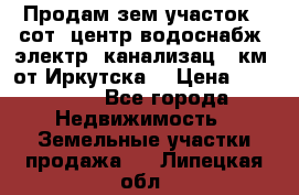 Продам зем.участок 12сот. центр.водоснабж. электр. канализац. 9км. от Иркутска  › Цена ­ 800 000 - Все города Недвижимость » Земельные участки продажа   . Липецкая обл.